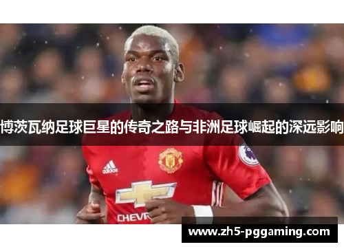 博茨瓦纳足球巨星的传奇之路与非洲足球崛起的深远影响 博茨瓦纳足球巨星的传奇之路与非洲足球崛起的深远影响