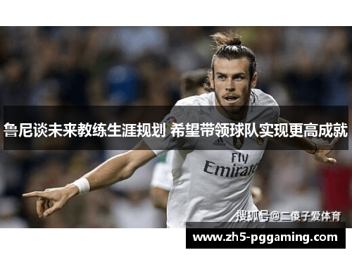 鲁尼谈未来教练生涯规划 希望带领球队实现更高成就 鲁尼谈未来教练生涯规划 希望带领球队实现更高成就