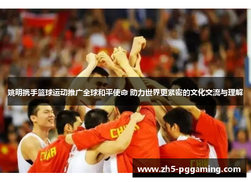 姚明携手篮球运动推广全球和平使命 助力世界更紧密的文化交流与理解 姚明携手篮球运动推广全球和平使命 助力世界更紧密的文化交流与理解