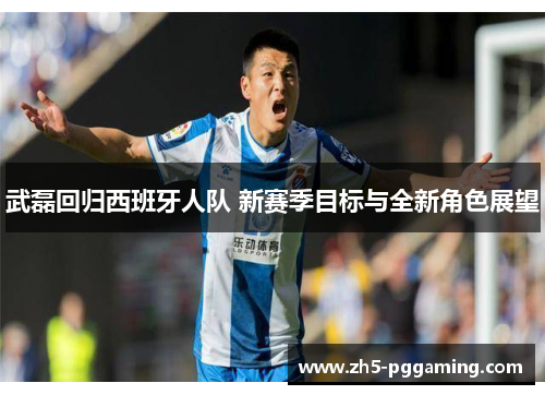 武磊回归西班牙人队 新赛季目标与全新角色展望