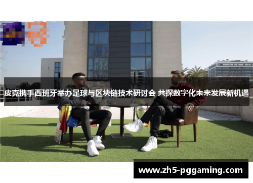 皮克携手西班牙举办足球与区块链技术研讨会 共探数字化未来发展新机遇 皮克携手西班牙举办足球与区块链技术研讨会 共探数字化未来发展新机遇