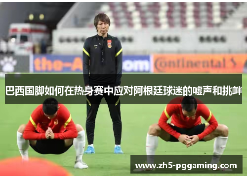 巴西国脚如何在热身赛中应对阿根廷球迷的嘘声和挑衅 巴西国脚如何在热身赛中应对阿根廷球迷的嘘声和挑衅