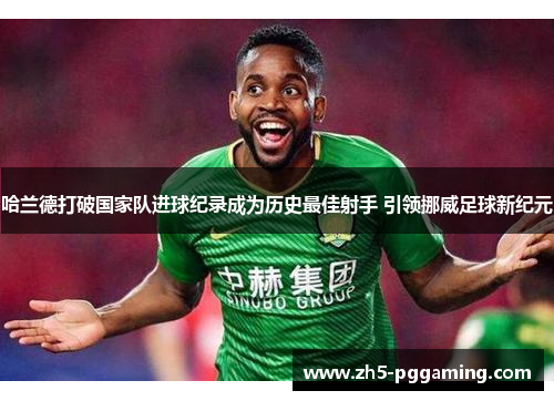 哈兰德打破国家队进球纪录成为历史最佳射手 引领挪威足球新纪元 哈兰德打破国家队进球纪录成为历史最佳射手 引领挪威足球新纪元