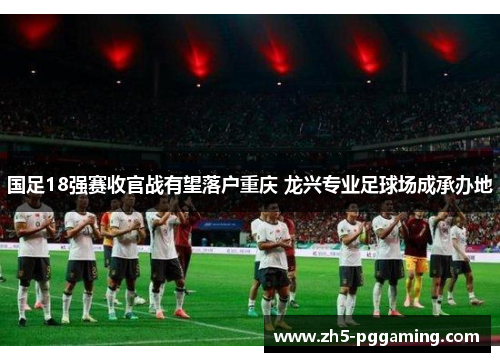 国足18强赛收官战有望落户重庆 龙兴专业足球场成承办地