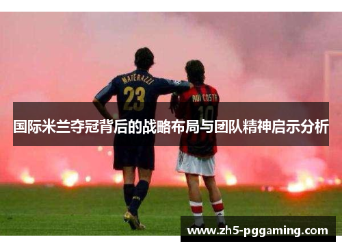 国际米兰夺冠背后的战略布局与团队精神启示分析