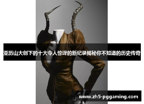 亚历山大创下的十大令人惊讶的新纪录揭秘你不知道的历史传奇