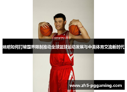 姚明如何打破国界限制推动全球篮球运动发展与中美体育交流新时代