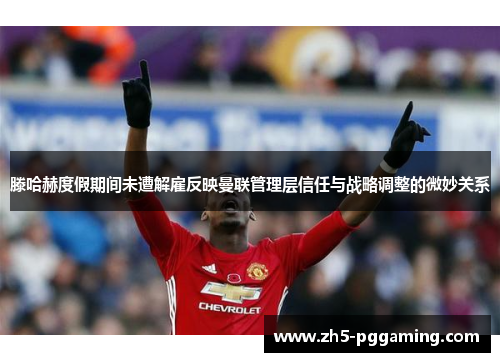 滕哈赫度假期间未遭解雇反映曼联管理层信任与战略调整的微妙关系 滕哈赫度假期间未遭解雇反映曼联管理层信任与战略调整的微妙关系