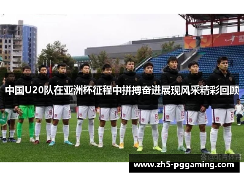 中国U20队在亚洲杯征程中拼搏奋进展现风采精彩回顾