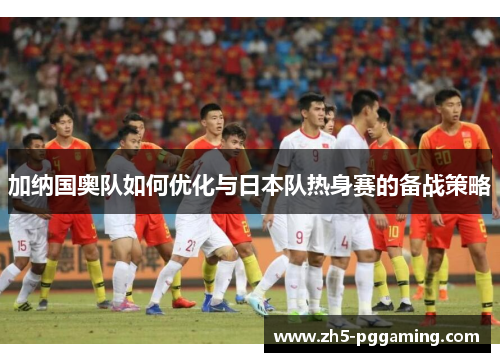 加纳国奥队如何优化与日本队热身赛的备战策略 加纳国奥队如何优化与日本队热身赛的备战策略