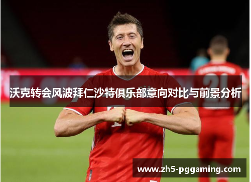 沃克转会风波拜仁沙特俱乐部意向对比与前景分析
