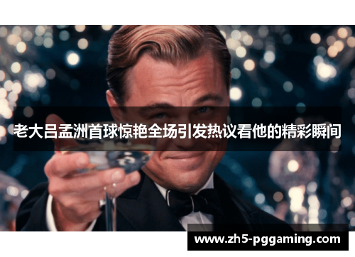 老大吕孟洲首球惊艳全场引发热议看他的精彩瞬间 老大吕孟洲首球惊艳全场引发热议看他的精彩瞬间