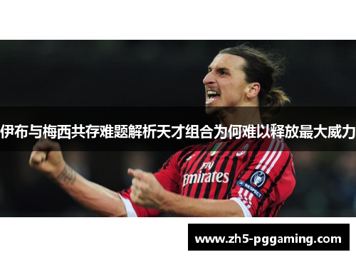 伊布与梅西共存难题解析天才组合为何难以释放最大威力 伊布与梅西共存难题解析天才组合为何难以释放最大威力