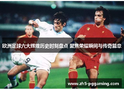 欧洲足球六大辉煌历史时刻盘点 聚焦荣耀瞬间与传奇篇章 欧洲足球六大辉煌历史时刻盘点 聚焦荣耀瞬间与传奇篇章