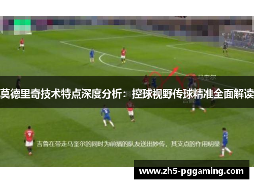莫德里奇技术特点深度分析：控球视野传球精准全面解读