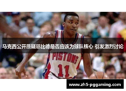 马克西公开质疑恩比德是否应该为球队核心 引发激烈讨论