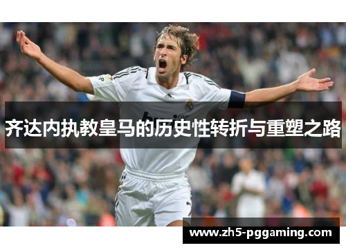 齐达内执教皇马的历史性转折与重塑之路