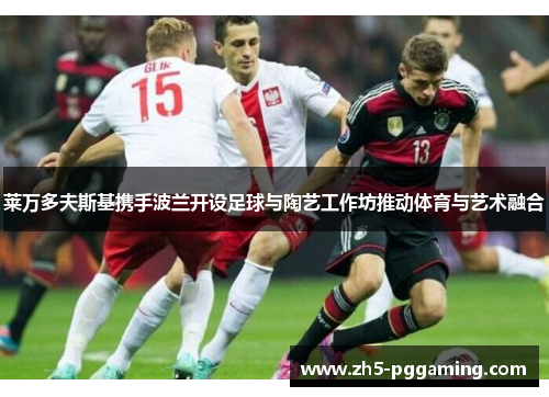 莱万多夫斯基携手波兰开设足球与陶艺工作坊推动体育与艺术融合