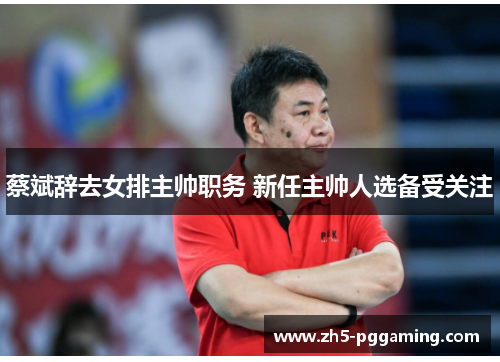 蔡斌辞去女排主帅职务 新任主帅人选备受关注 蔡斌辞去女排主帅职务 新任主帅人选备受关注