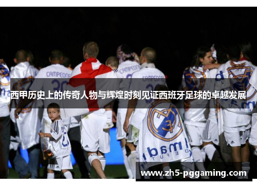 西甲历史上的传奇人物与辉煌时刻见证西班牙足球的卓越发展